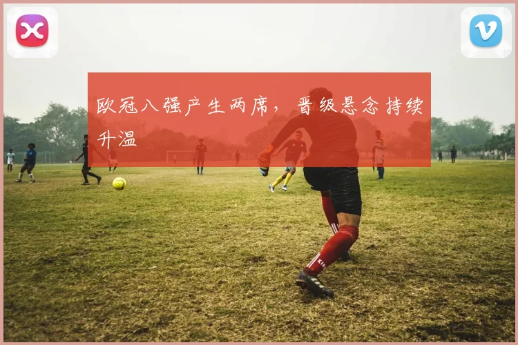 欧冠八强产生两席,晋级悬念持续升温