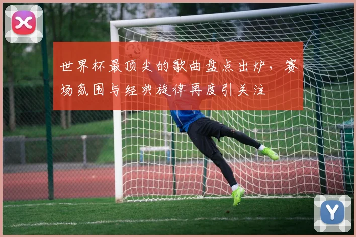 世界杯最顶尖的歌曲盘点出炉,赛场氛围与经典旋律再度引关注