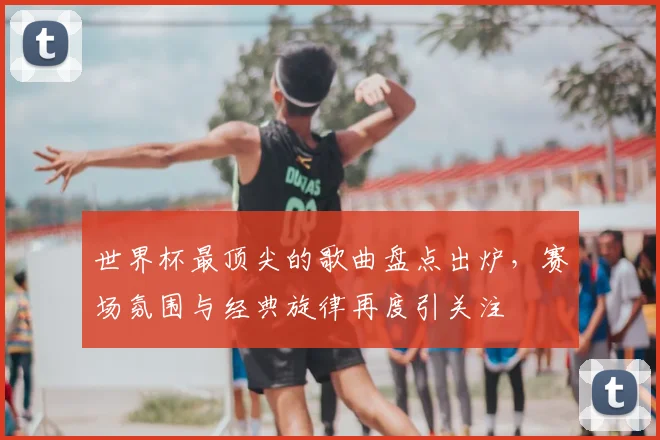 世界杯最顶尖的歌曲盘点出炉,赛场氛围与经典旋律再度引关注