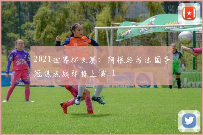 2021世界杯决赛:阿根廷与法国争冠焦点战即将上演_1