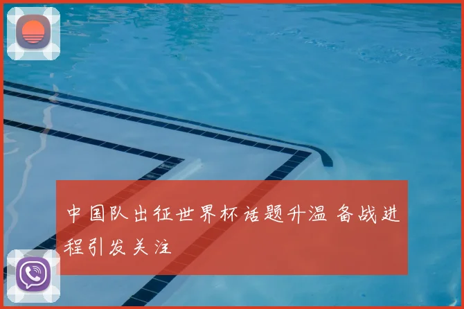 中国队出征世界杯话题升温 备战进程引发关注