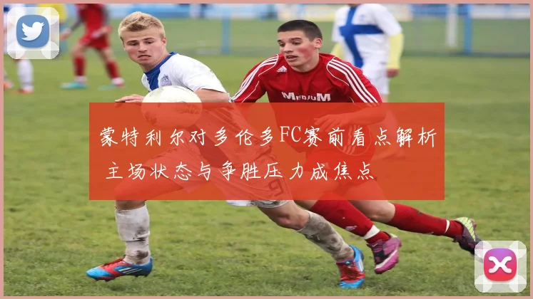 蒙特利尔对多伦多FC赛前看点解析 主场状态与争胜压力成焦点