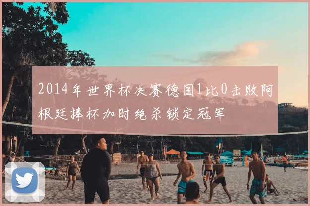 2014年世界杯决赛德国1比0击败阿根廷捧杯加时绝杀锁定冠军