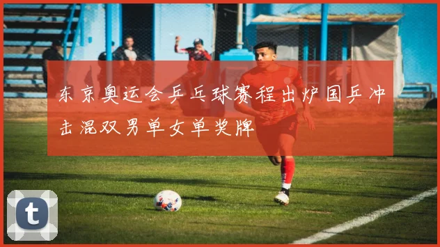 东京奥运会乒乓球赛程出炉国乒冲击混双男单女单奖牌