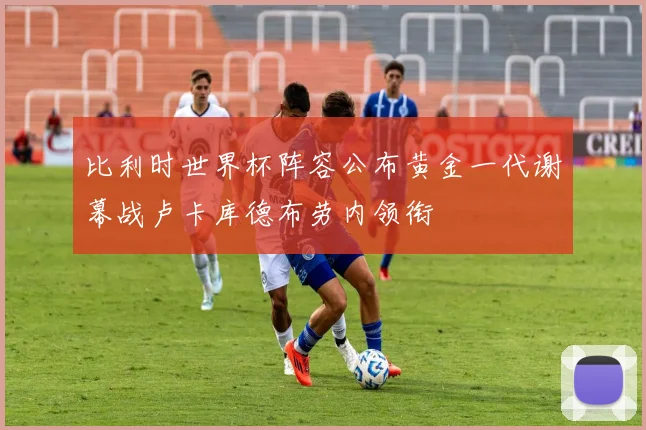 比利时世界杯阵容公布黄金一代谢幕战卢卡库德布劳内领衔