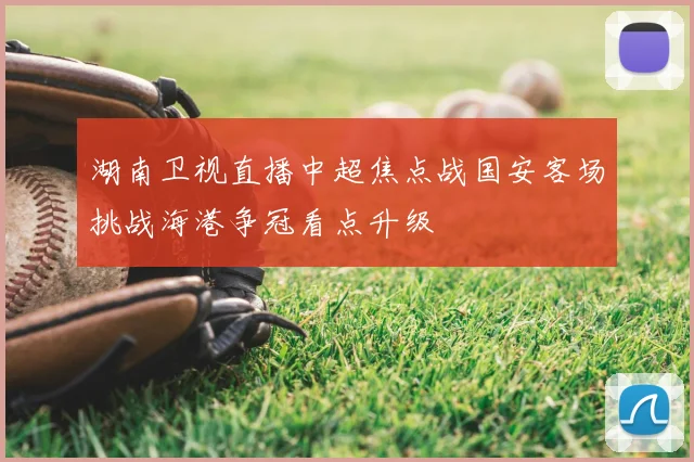 湖南卫视直播中超焦点战国安客场挑战海港争冠看点升级