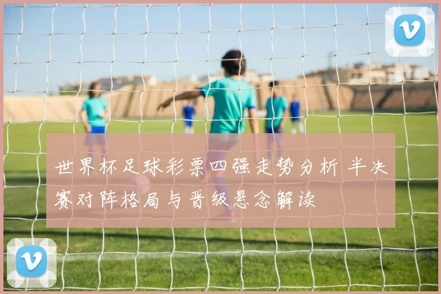 世界杯足球彩票四强走势分析 半决赛对阵格局与晋级悬念解读