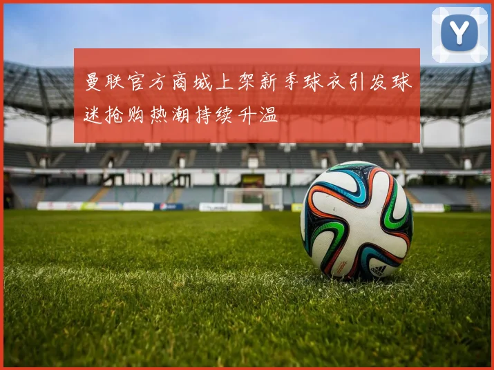 曼联官方商城上架新季球衣引发球迷抢购热潮持续升温