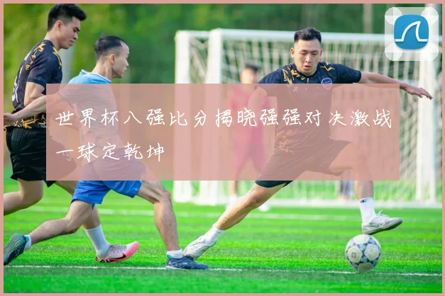 世界杯八强比分揭晓强强对决激战一球定乾坤