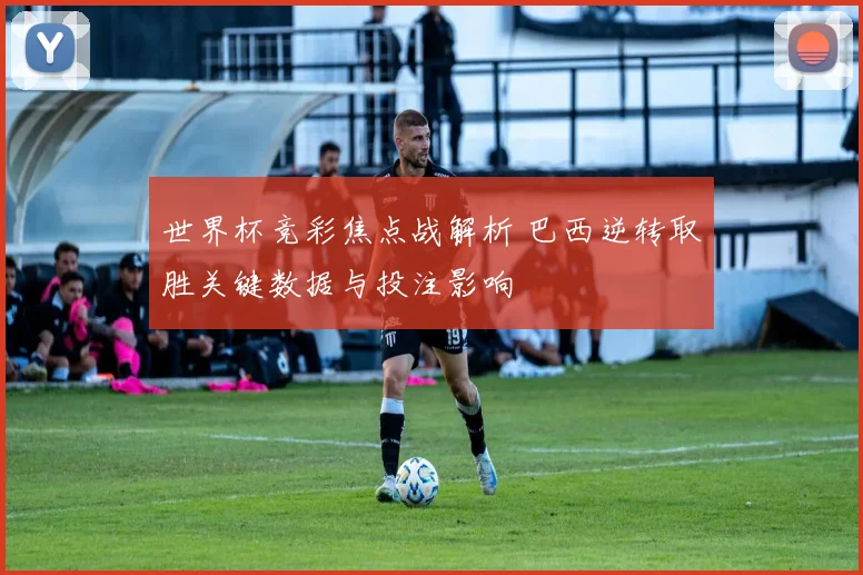 世界杯竞彩焦点战解析 巴西逆转取胜关键数据与投注影响
