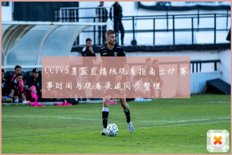 CCTV5男篮直播线观看指南出炉 赛事时间与观看渠道同步整理