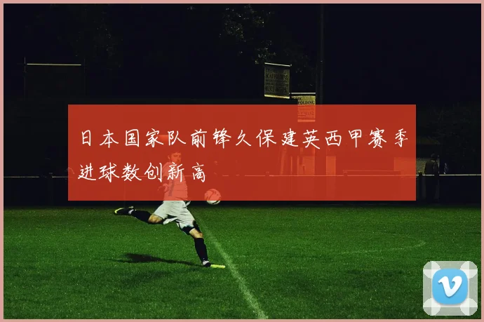 日本国家队前锋久保建英西甲赛季进球数创新高