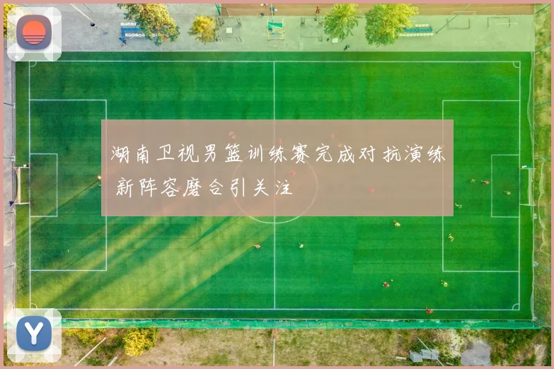 湖南卫视男篮训练赛完成对抗演练 新阵容磨合引关注