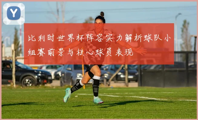 比利时世界杯阵容实力解析球队小组赛前景与核心球员表现