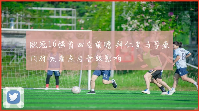 欧冠16强首回合前瞻 拜仁皇马等豪门对决看点与晋级影响