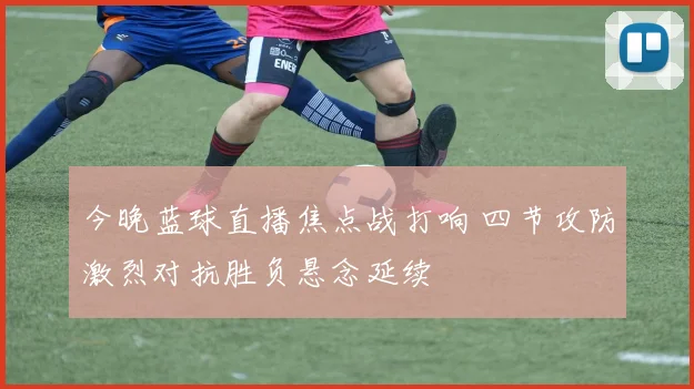 今晚蓝球直播焦点战打响 四节攻防激烈对抗胜负悬念延续