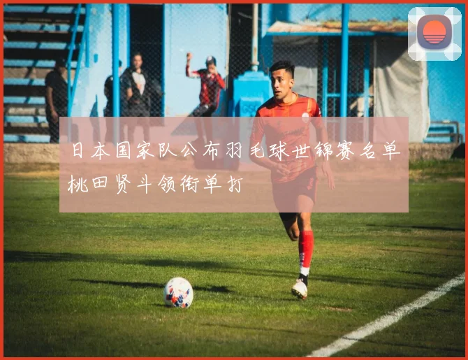 日本国家队公布羽毛球世锦赛名单桃田贤斗领衔单打