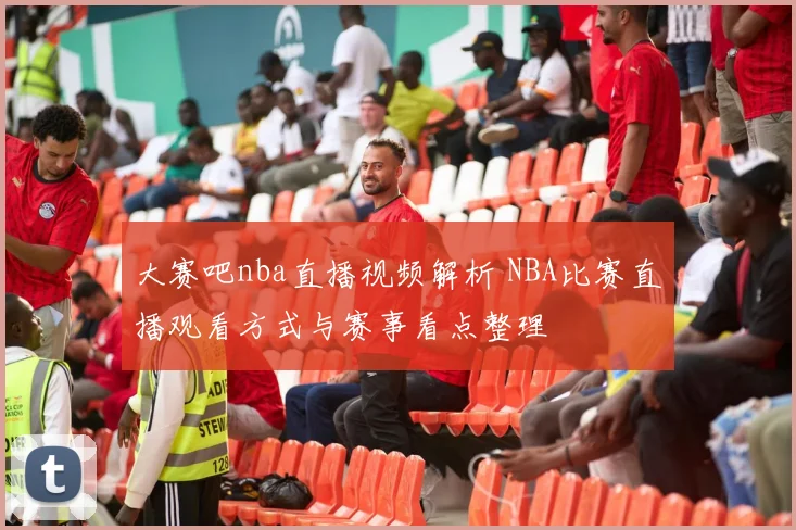 大赛吧nba直播视频解析 NBA比赛直播观看方式与赛事看点整理
