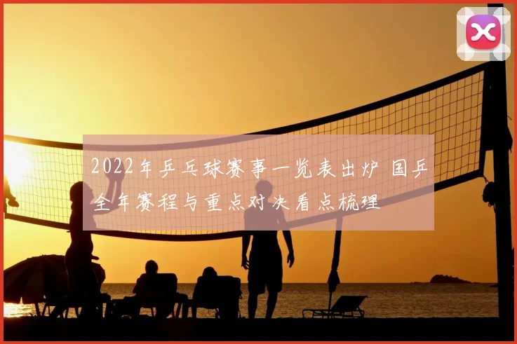 2022年乒乓球赛事一览表出炉 国乒全年赛程与重点对决看点梳理