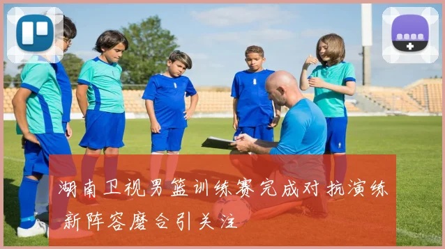 湖南卫视男篮训练赛完成对抗演练 新阵容磨合引关注