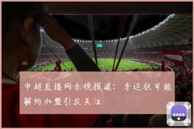 中超直播网乐视报道：李运秋可能解约加盟引发关注