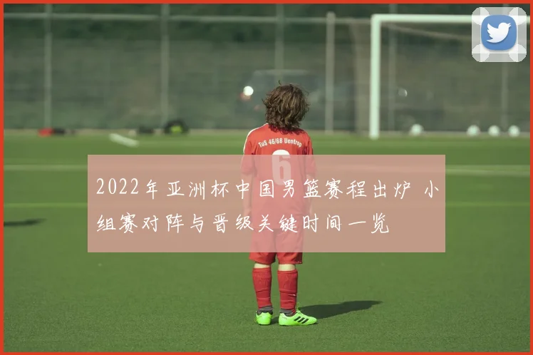 2022年亚洲杯中国男篮赛程出炉 小组赛对阵与晋级关键时间一览