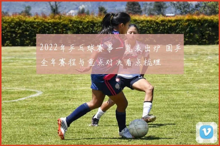 2022年乒乓球赛事一览表出炉 国乒全年赛程与重点对决看点梳理