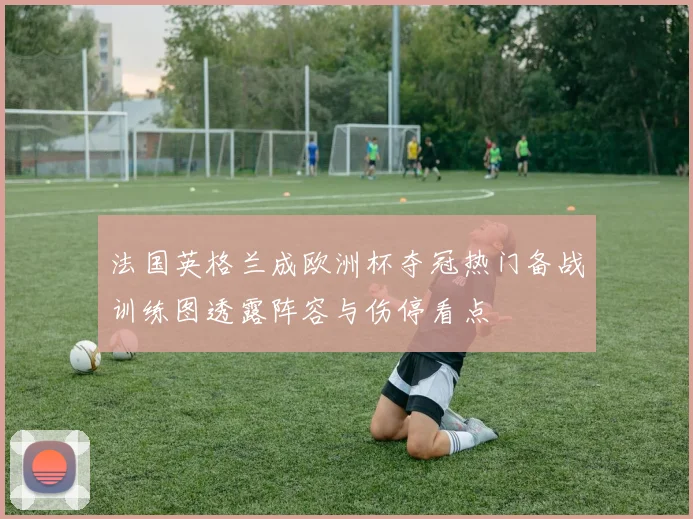 法国英格兰成欧洲杯夺冠热门备战训练图透露阵容与伤停看点