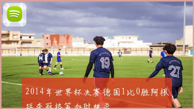 2014年世界杯决赛德国1比0胜阿根廷夺冠格策加时绝杀