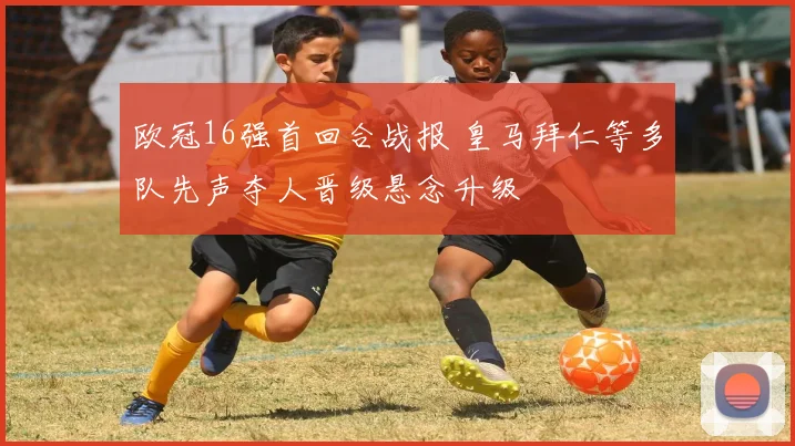 欧冠16强首回合战报 皇马拜仁等多队先声夺人晋级悬念升级