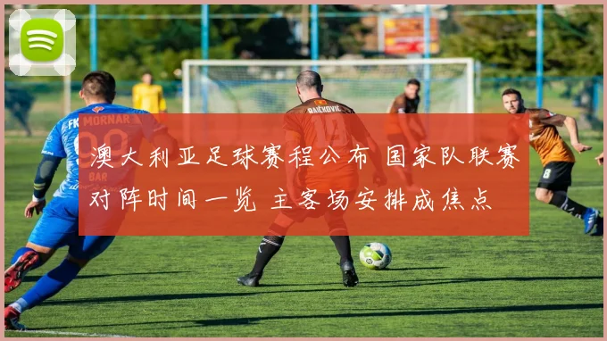 澳大利亚足球赛程公布 国家队联赛对阵时间一览 主客场安排成焦点
