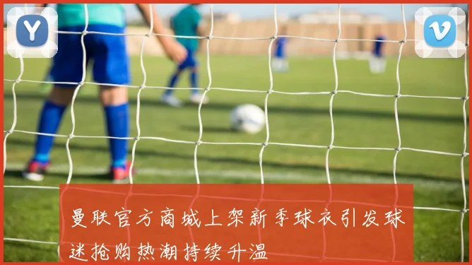 曼联官方商城上架新季球衣引发球迷抢购热潮持续升温