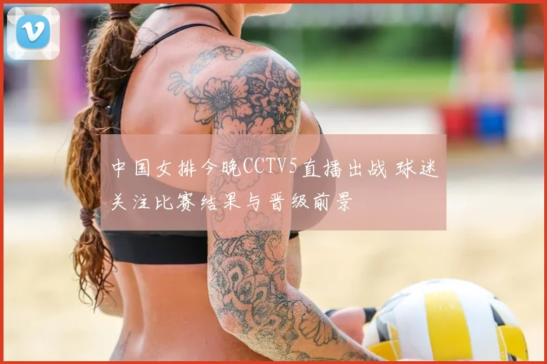 中国女排今晚CCTV5直播出战 球迷关注比赛结果与晋级前景