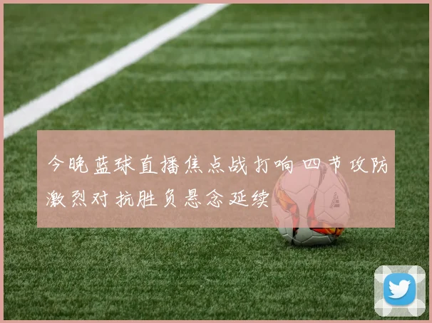 今晚蓝球直播焦点战打响 四节攻防激烈对抗胜负悬念延续